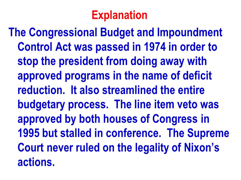 Explanation The Congressional Budget and Impoundment Control Act was passed in 1974 in order to stop the president from doing away with approved programs in the name of deficit reduction.
