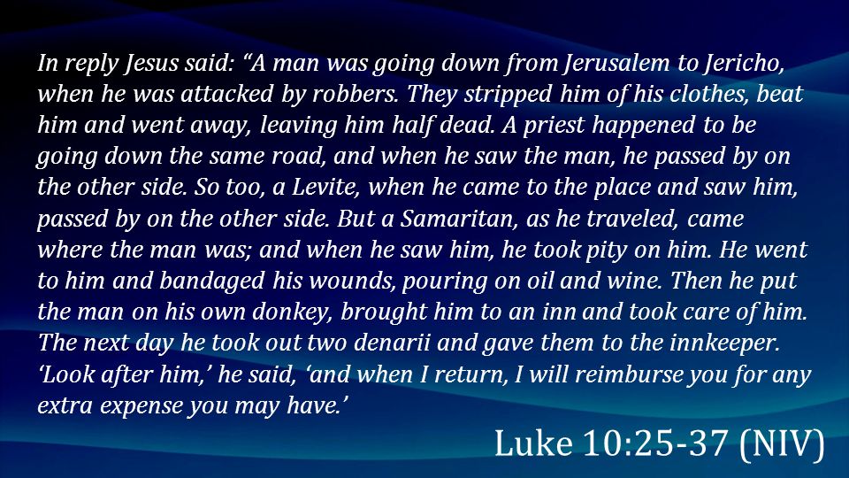 In reply Jesus said: A man was going down from Jerusalem to Jericho, when he was attacked by robbers. They stripped him of his clothes, beat him and went away, leaving him half dead. A priest happened to be going down the same road, and when he saw the man, he passed by on the other side. So too, a Levite, when he came to the place and saw him, passed by on the other side. But a Samaritan, as he traveled, came where the man was; and when he saw him, he took pity on him. He went to him and bandaged his wounds, pouring on oil and wine. Then he put the man on his own donkey, brought him to an inn and took care of him. The next day he took out two denarii and gave them to the innkeeper. ‘Look after him,’ he said, ‘and when I return, I will reimburse you for any extra expense you may have.’