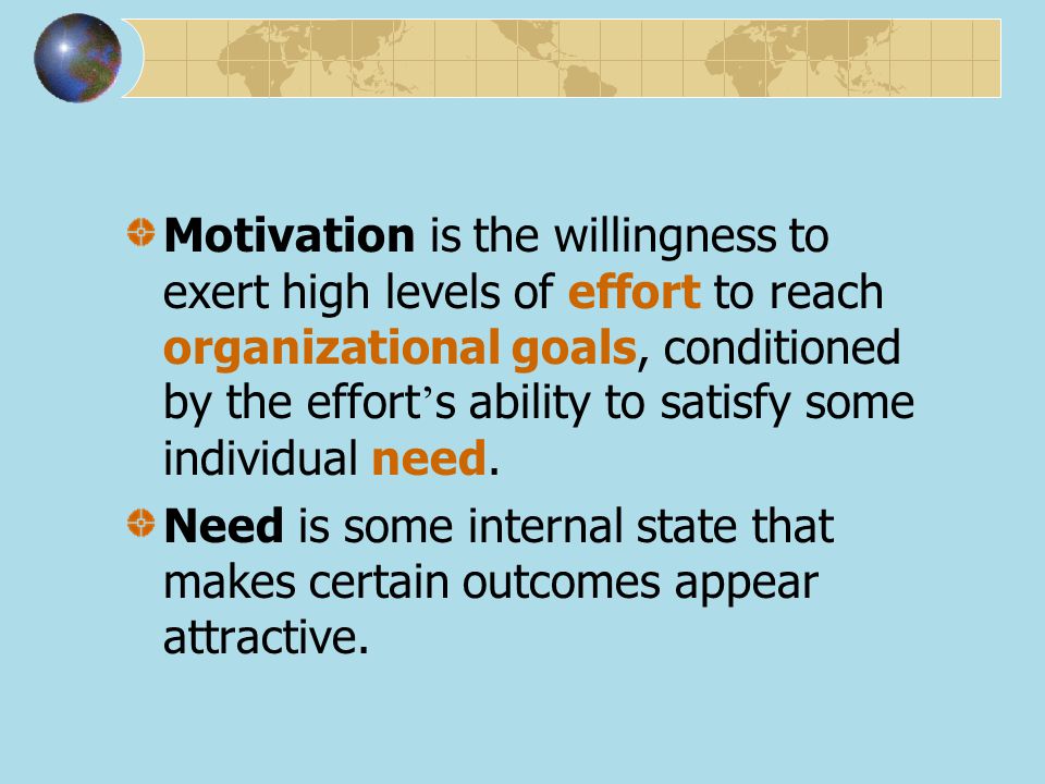 Motivation is the willingness to exert high levels of effort to reach organizational goals, conditioned by the effort’s ability to satisfy some individual need.