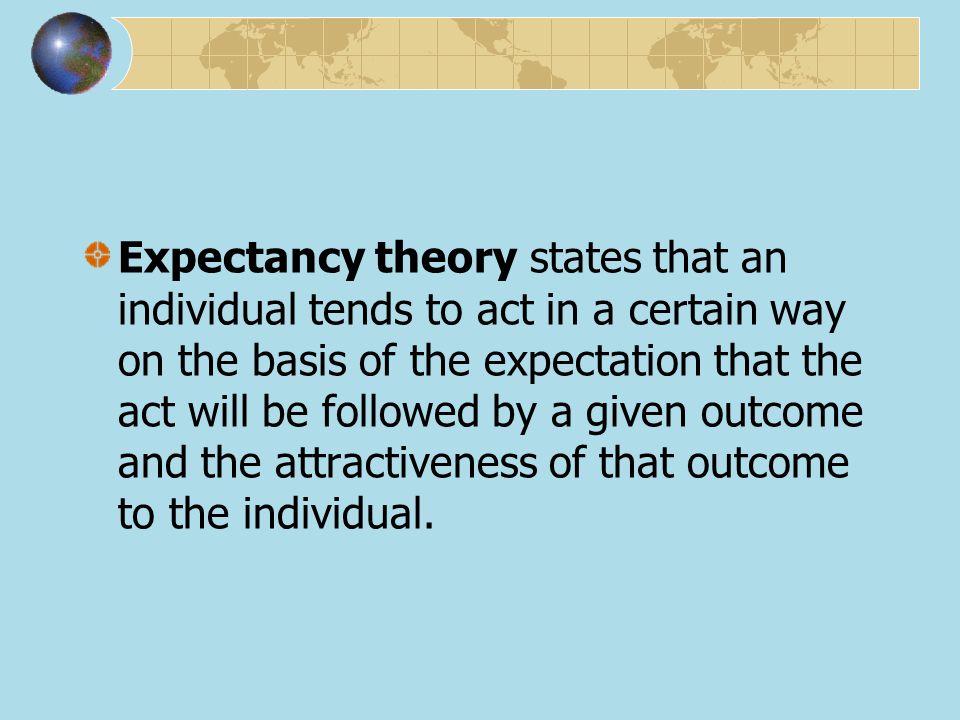 Expectancy theory states that an individual tends to act in a certain way on the basis of the expectation that the act will be followed by a given outcome and the attractiveness of that outcome to the individual.