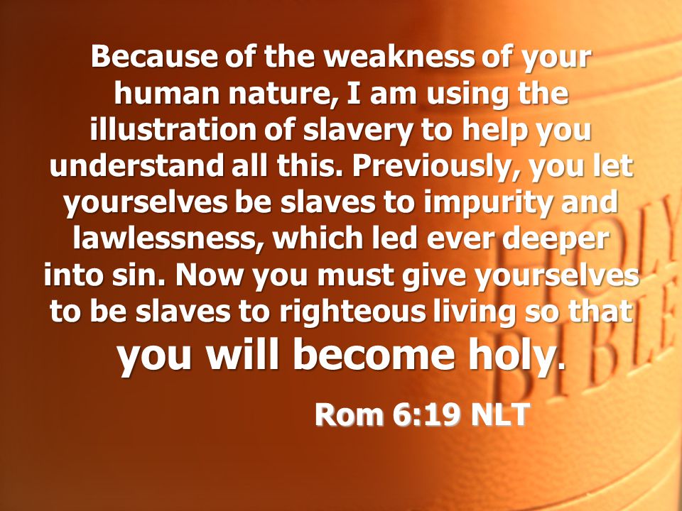 Because of the weakness of your human nature, I am using the illustration of slavery to help you understand all this. Previously, you let yourselves be slaves to impurity and lawlessness, which led ever deeper into sin. Now you must give yourselves to be slaves to righteous living so that you will become holy.