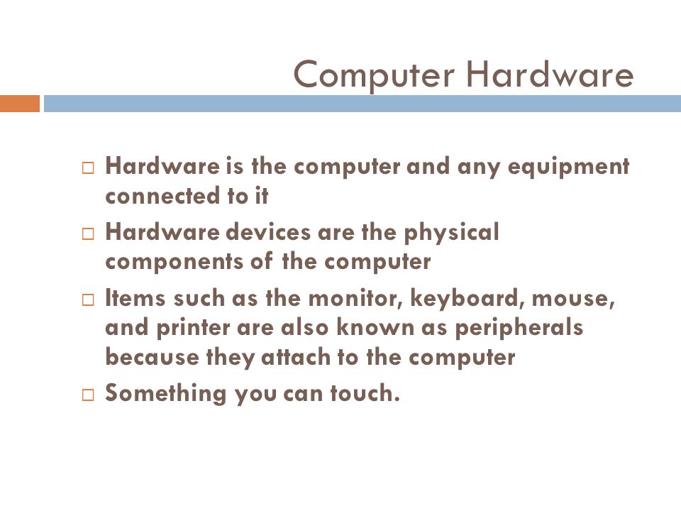 Computer Hardware Hardware is the computer and any equipment connected to it. Hardware devices are the physical components of the computer.