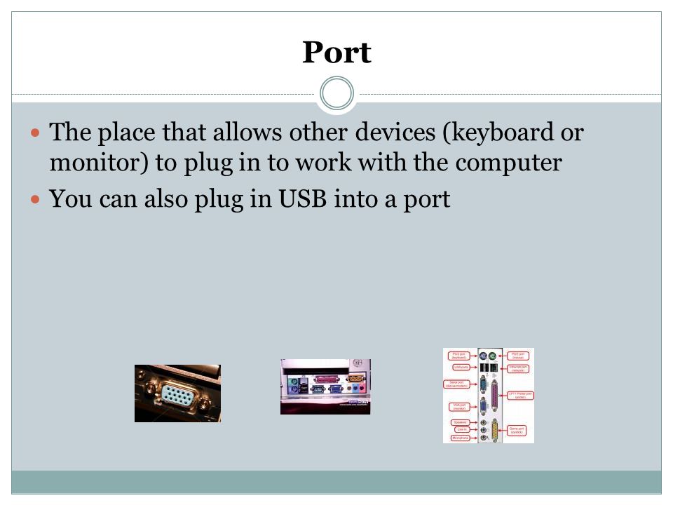 Port The place that allows other devices (keyboard or monitor) to plug in to work with the computer.