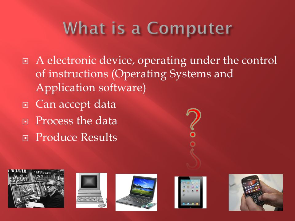 What is a Computer A electronic device, operating under the control of instructions (Operating Systems and Application software)