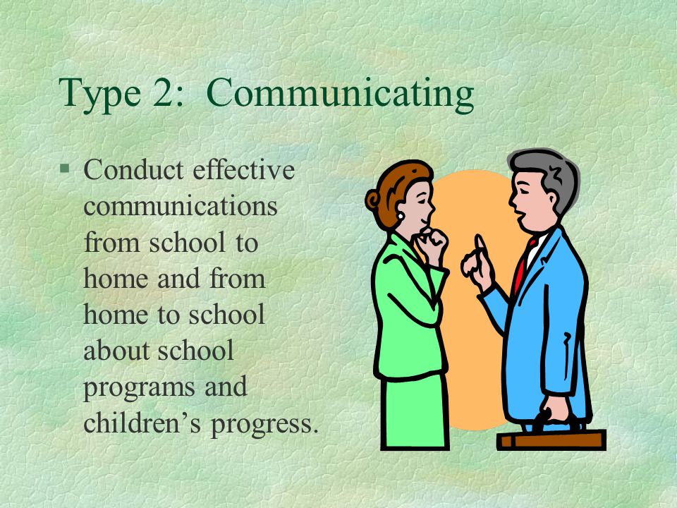 Type 2: Communicating Conduct effective communications from school to home and from home to school about school programs and children’s progress.