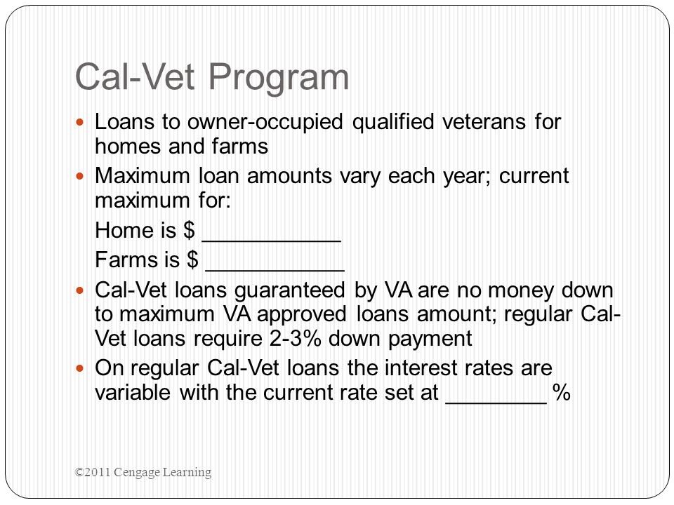 Cal-Vet Program Loans to owner-occupied qualified veterans for homes and farms. Maximum loan amounts vary each year; current maximum for:
