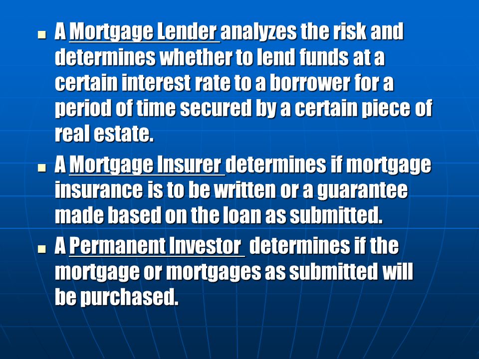 A Mortgage Lender analyzes the risk and determines whether to lend funds at a certain interest rate to a borrower for a period of time secured by a certain piece of real estate.