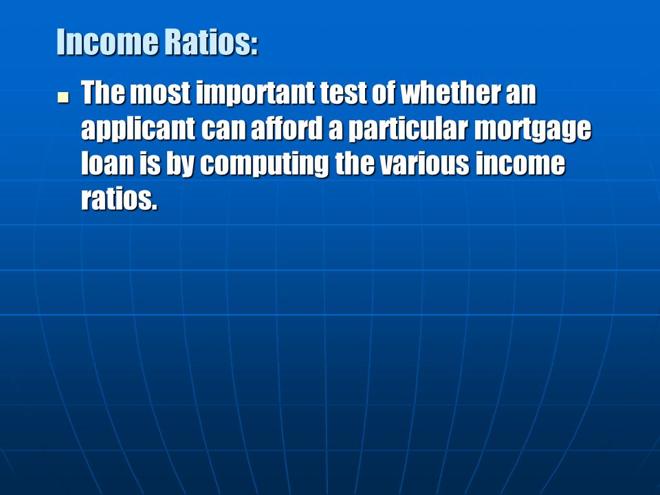 Income Ratios: The most important test of whether an applicant can afford a particular mortgage loan is by computing the various income ratios.