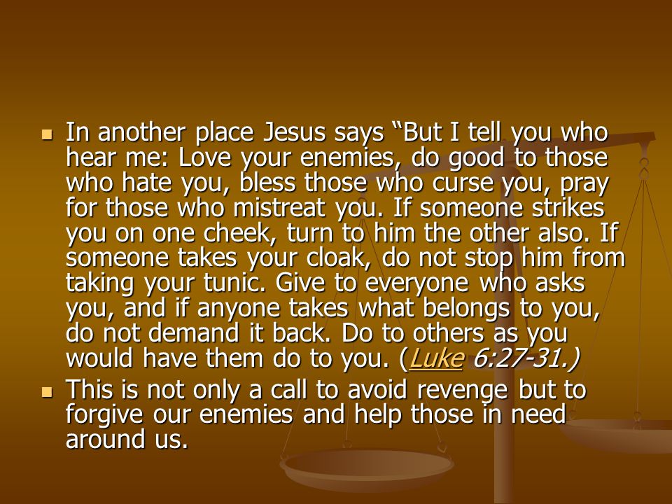 In another place Jesus says But I tell you who hear me: Love your enemies, do good to those who hate you, bless those who curse you, pray for those who mistreat you. If someone strikes you on one cheek, turn to him the other also. If someone takes your cloak, do not stop him from taking your tunic. Give to everyone who asks you, and if anyone takes what belongs to you, do not demand it back. Do to others as you would have them do to you. (Luke 6:27-31.)