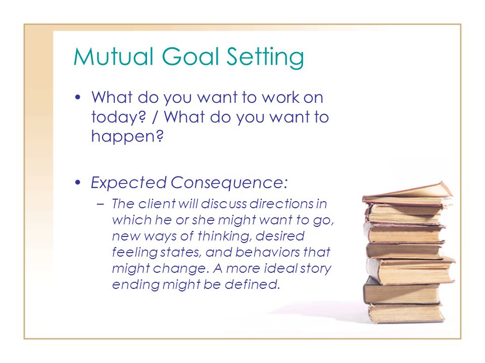 Mutual Goal Setting What do you want to work on today / What do you want to happen Expected Consequence: