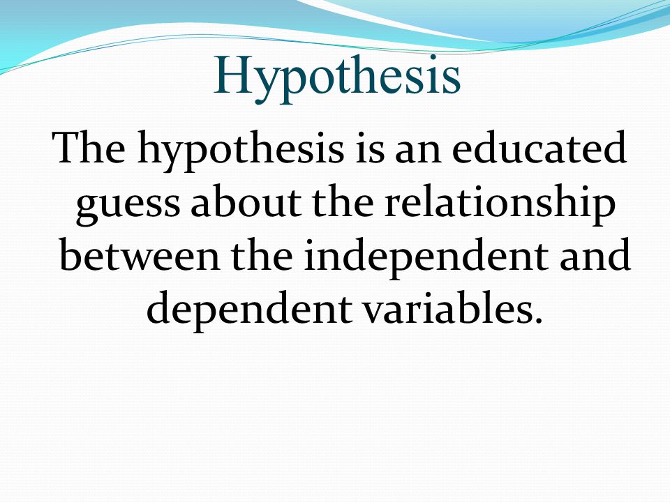 Hypothesis The hypothesis is an educated guess about the relationship between the independent and dependent variables.