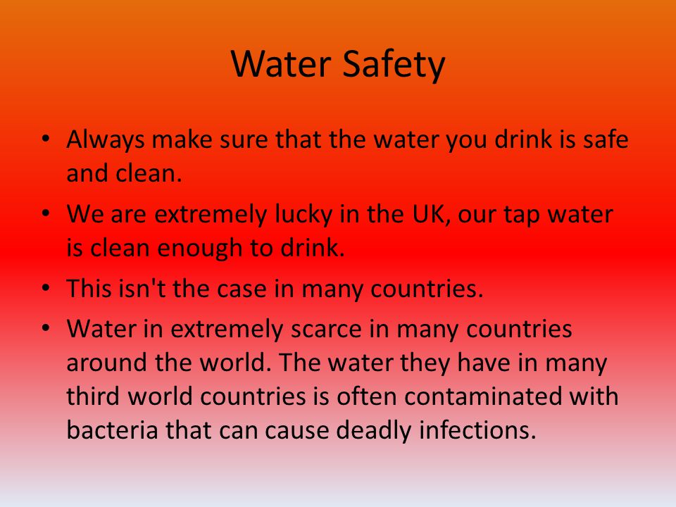 Water Safety Always make sure that the water you drink is safe and clean. We are extremely lucky in the UK, our tap water is clean enough to drink.