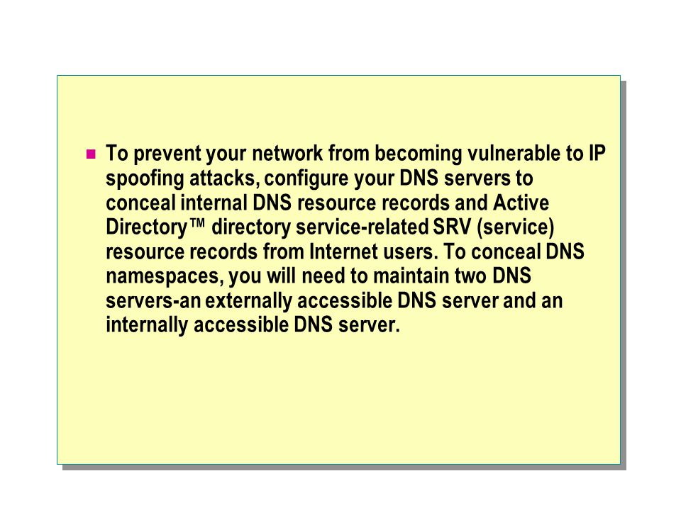 To prevent your network from becoming vulnerable to IP spoofing attacks, configure your DNS servers to conceal internal DNS resource records and Active Directory™ directory service-related SRV (service) resource records from Internet users.