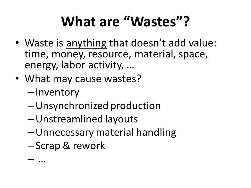 What are Wastes Waste is anything that doesn’t add value: time, money, resource, material, space, energy, labor activity, …