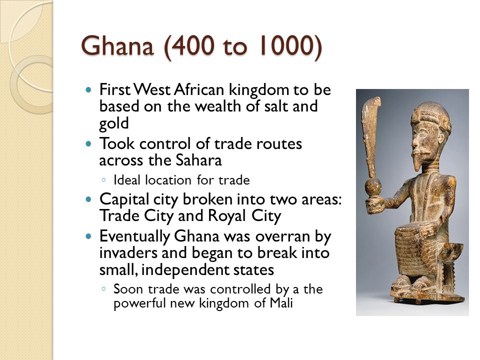 Ghana (400 to 1000) First West African kingdom to be based on the wealth of salt and gold. Took control of trade routes across the Sahara.