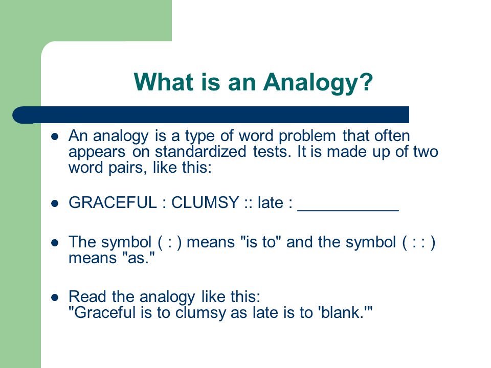 What is an Analogy An analogy is a type of word problem that often appears on standardized tests. It is made up of two word pairs, like this: