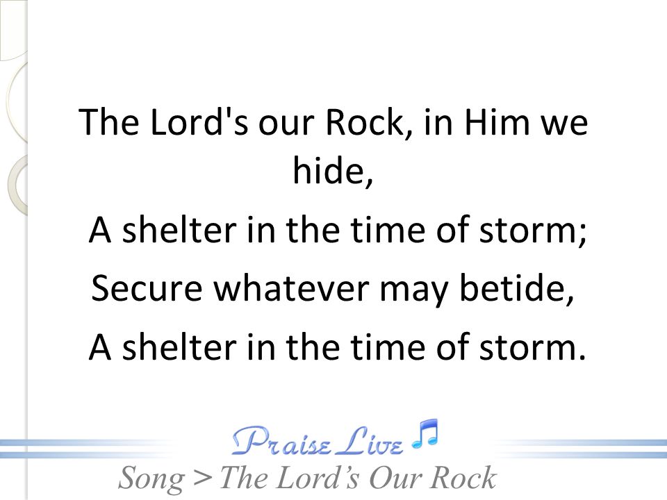 The Lord s our Rock, in Him we hide, A shelter in the time of storm; Secure whatever may betide, A shelter in the time of storm.