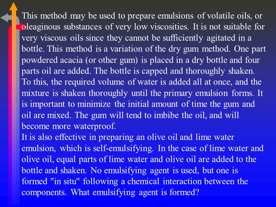 This method may be used to prepare emulsions of volatile oils, or oleaginous substances of very low viscosities. It is not suitable for very viscous oils since they cannot be sufficiently agitated in a bottle. This method is a variation of the dry gum method. One part powdered acacia (or other gum) is placed in a dry bottle and four parts oil are added. The bottle is capped and thoroughly shaken. To this, the required volume of water is added all at once, and the mixture is shaken thoroughly until the primary emulsion forms. It is important to minimize the initial amount of time the gum and oil are mixed. The gum will tend to imbibe the oil, and will become more waterproof.