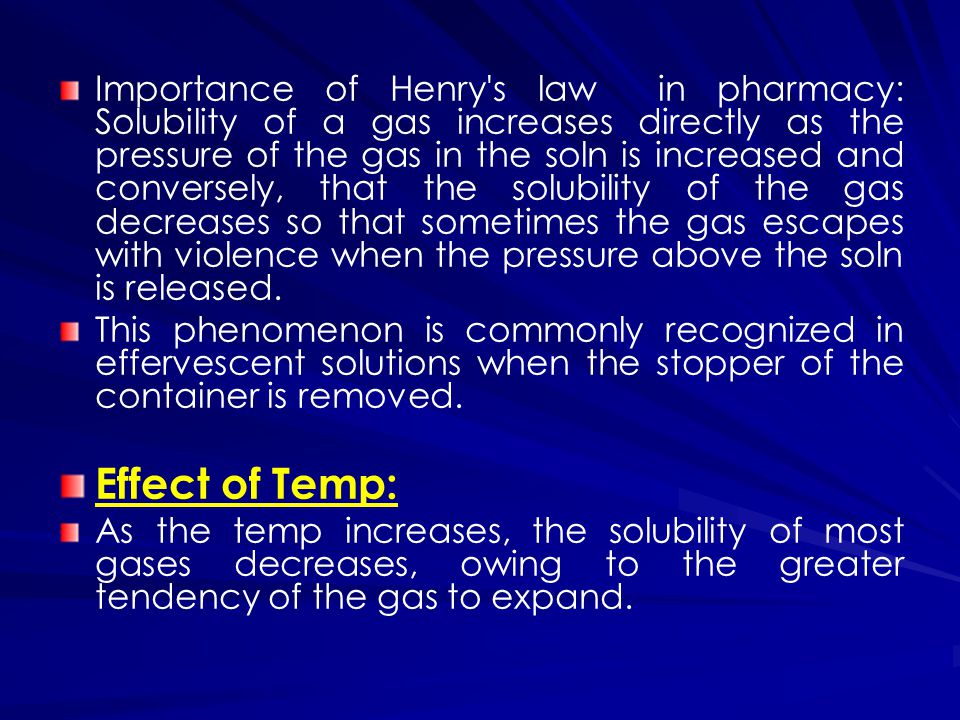 Importance of Henry s law in pharmacy: Solubility of a gas increases directly as the pressure of the gas in the soln is increased and conversely, that the solubility of the gas decreases so that sometimes the gas escapes with violence when the pressure above the soln is released.