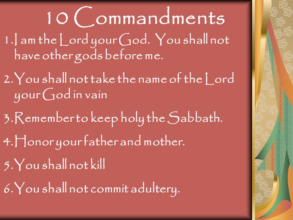10 Commandments I am the Lord your God. You shall not have other gods before me. You shall not take the name of the Lord your God in vain.