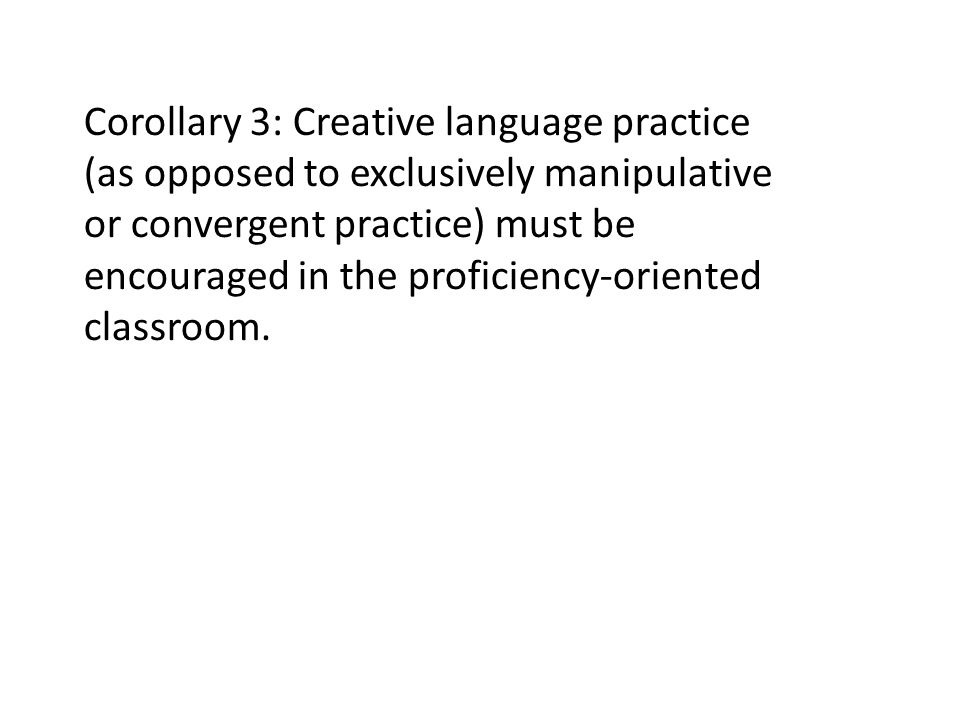 Corollary 3: Creative language practice (as opposed to exclusively manipulative or convergent practice) must be encouraged in the proficiency-oriented classroom.