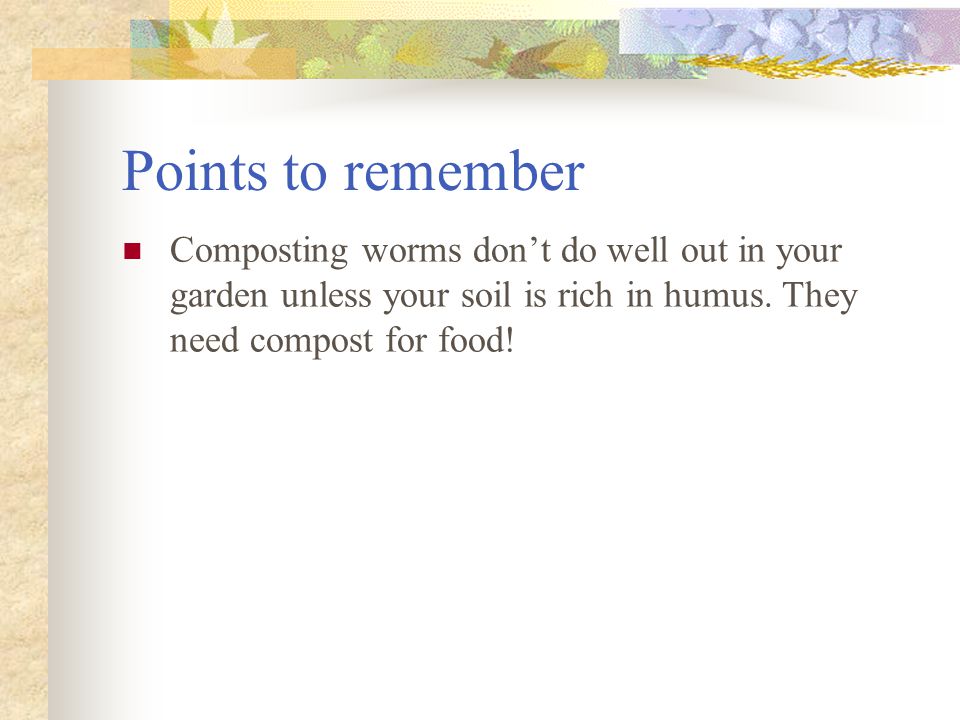 Points to remember Composting worms don’t do well out in your garden unless your soil is rich in humus.