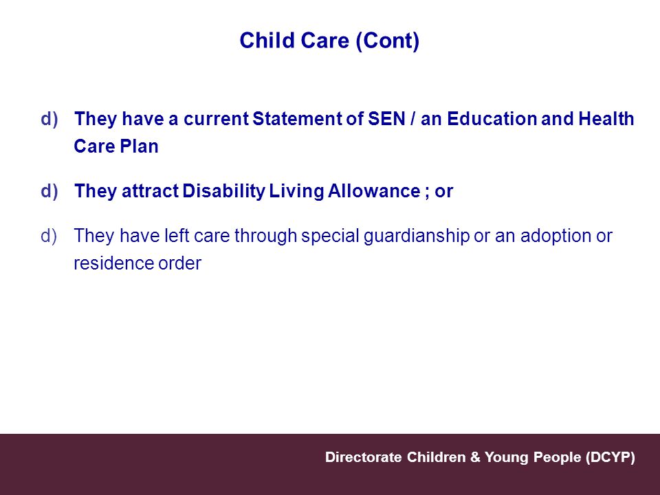 Child Care (Cont) They have a current Statement of SEN / an Education and Health Care Plan. They attract Disability Living Allowance ; or.