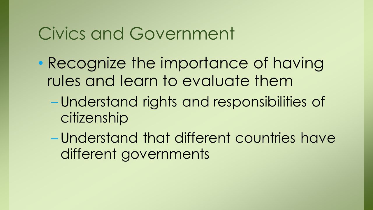 Civics and Government Recognize the importance of having rules and learn to evaluate them. Understand rights and responsibilities of citizenship.