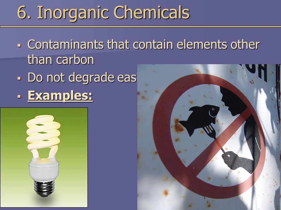 6. Inorganic Chemicals Contaminants that contain elements other than carbon. Do not degrade easily.