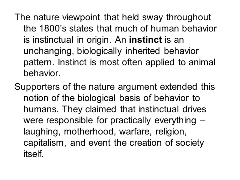 The nature viewpoint that held sway throughout the 1800’s states that much of human behavior is instinctual in origin. An instinct is an unchanging, biologically inherited behavior pattern. Instinct is most often applied to animal behavior.