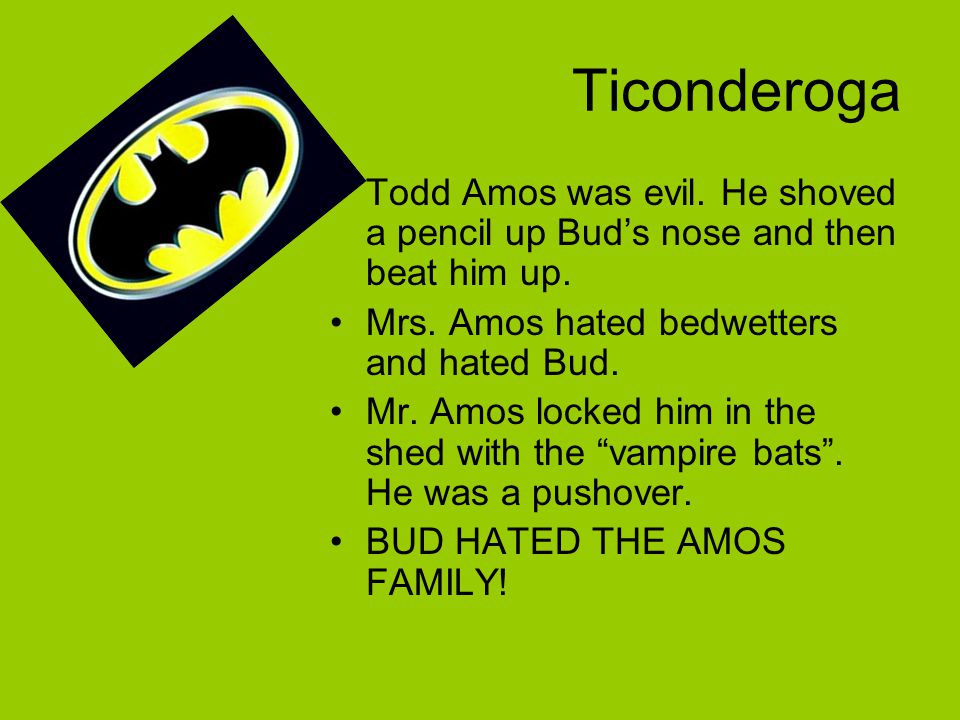 Ticonderoga Todd Amos was evil. He shoved a pencil up Bud’s nose and then beat him up. Mrs. Amos hated bedwetters and hated Bud.