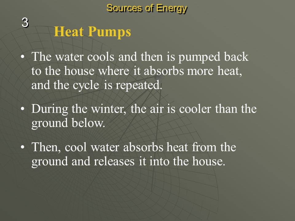 Sources of Energy 3. Heat Pumps. The water cools and then is pumped back to the house where it absorbs more heat, and the cycle is repeated.