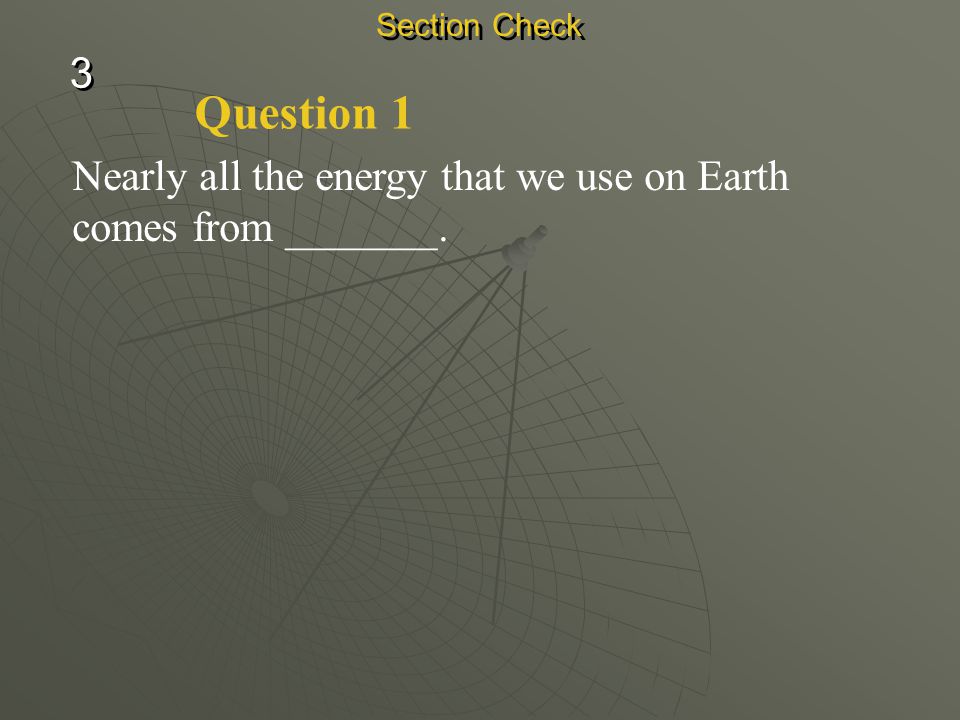 Section Check 3 Question 1 Nearly all the energy that we use on Earth comes from _______.