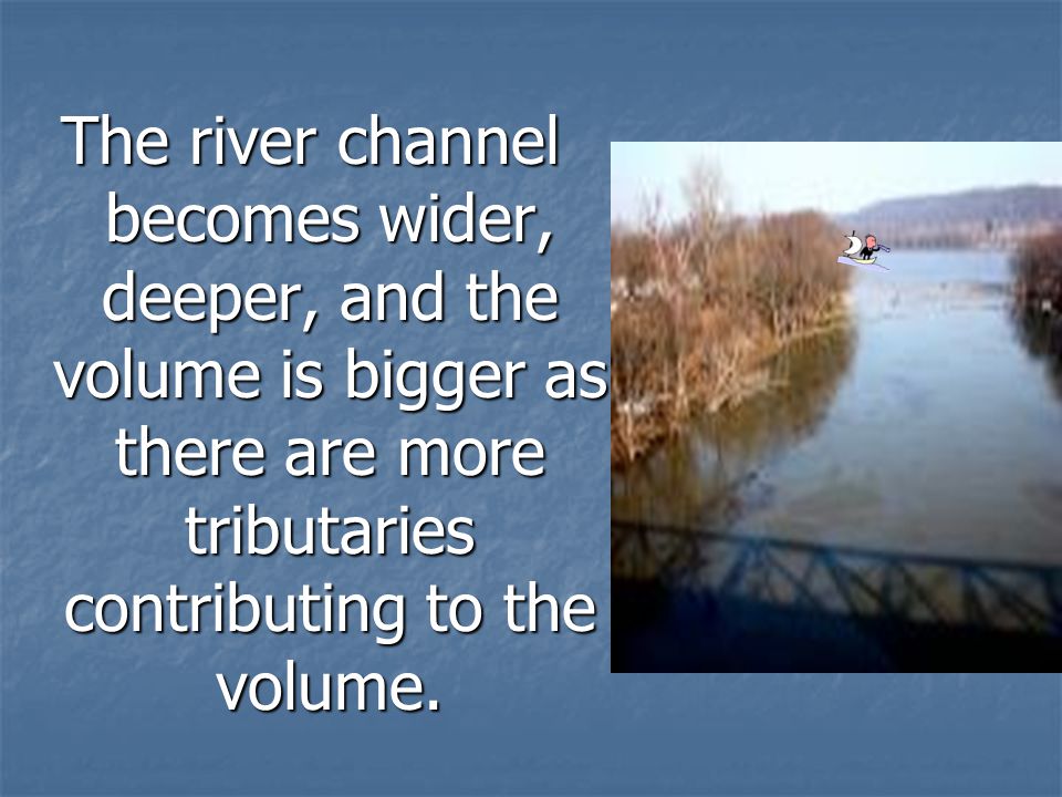 The river channel becomes wider, deeper, and the volume is bigger as there are more tributaries contributing to the volume.