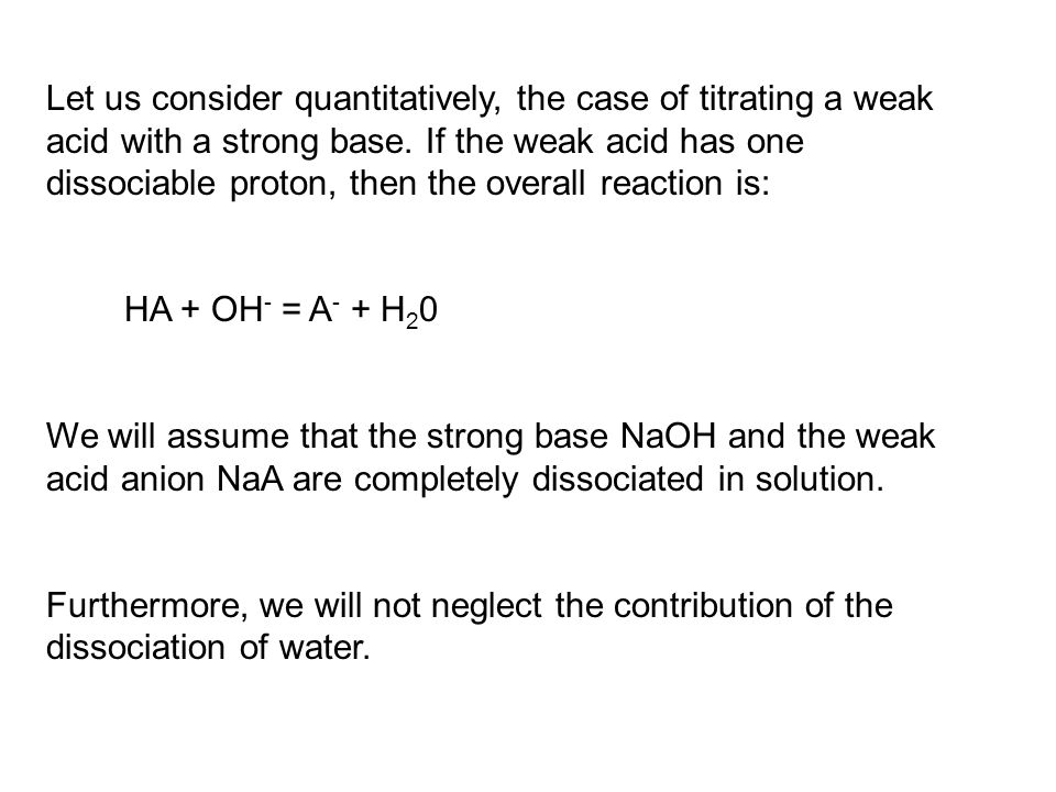 Let us consider quantitatively, the case of titrating a weak acid with a strong base. If the weak acid has one dissociable proton, then the overall reaction is: