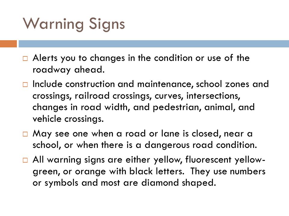 Warning Signs Alerts you to changes in the condition or use of the roadway ahead.
