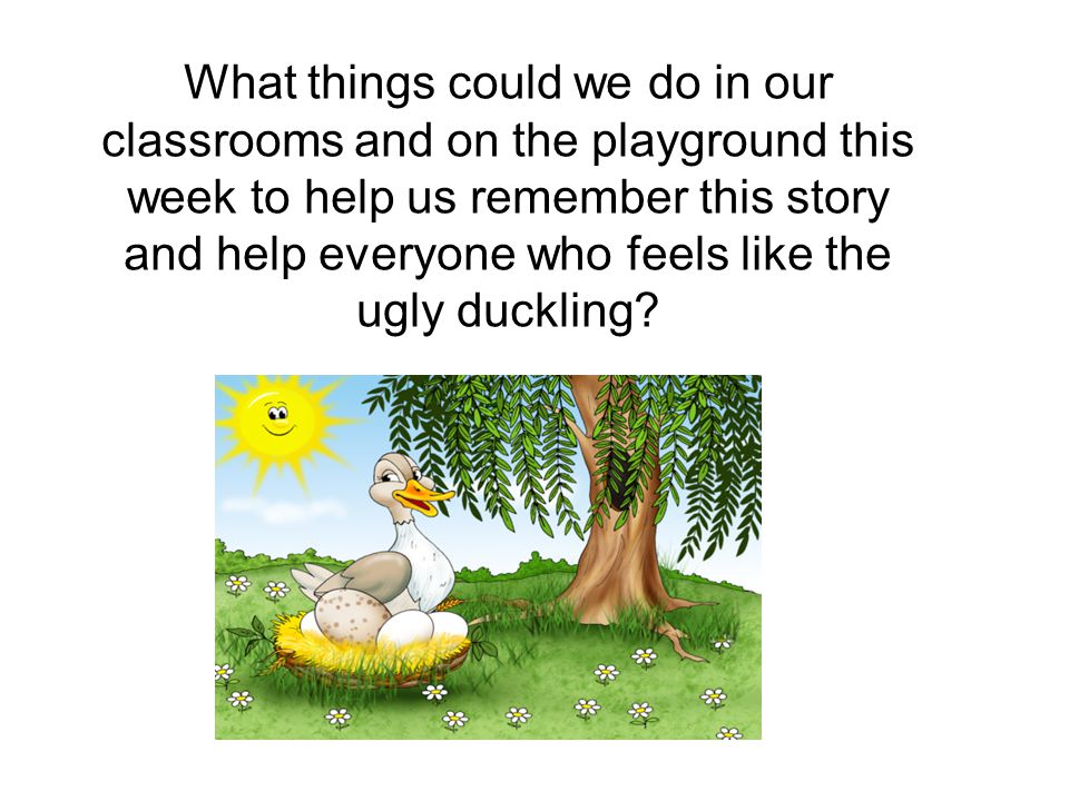 What things could we do in our classrooms and on the playground this week to help us remember this story and help everyone who feels like the ugly duckling
