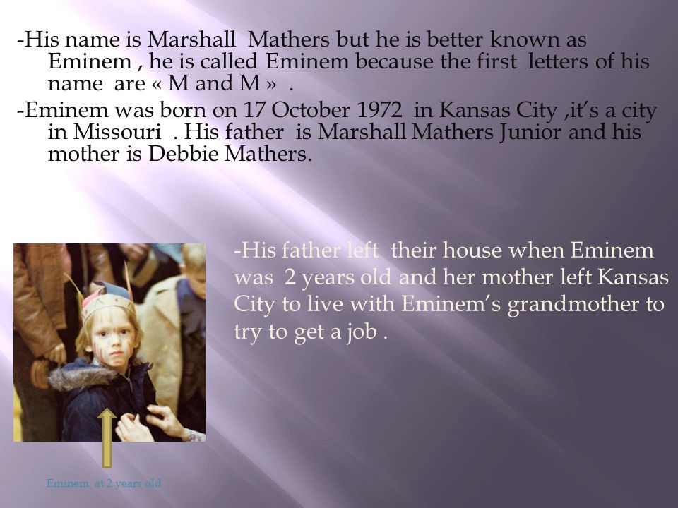 -His name is Marshall Mathers but he is better known as Eminem , he is called Eminem because the first letters of his name are « M and M » . -Eminem was born on 17 October 1972 in Kansas City ,it’s a city in Missouri . His father is Marshall Mathers Junior and his mother is Debbie Mathers.