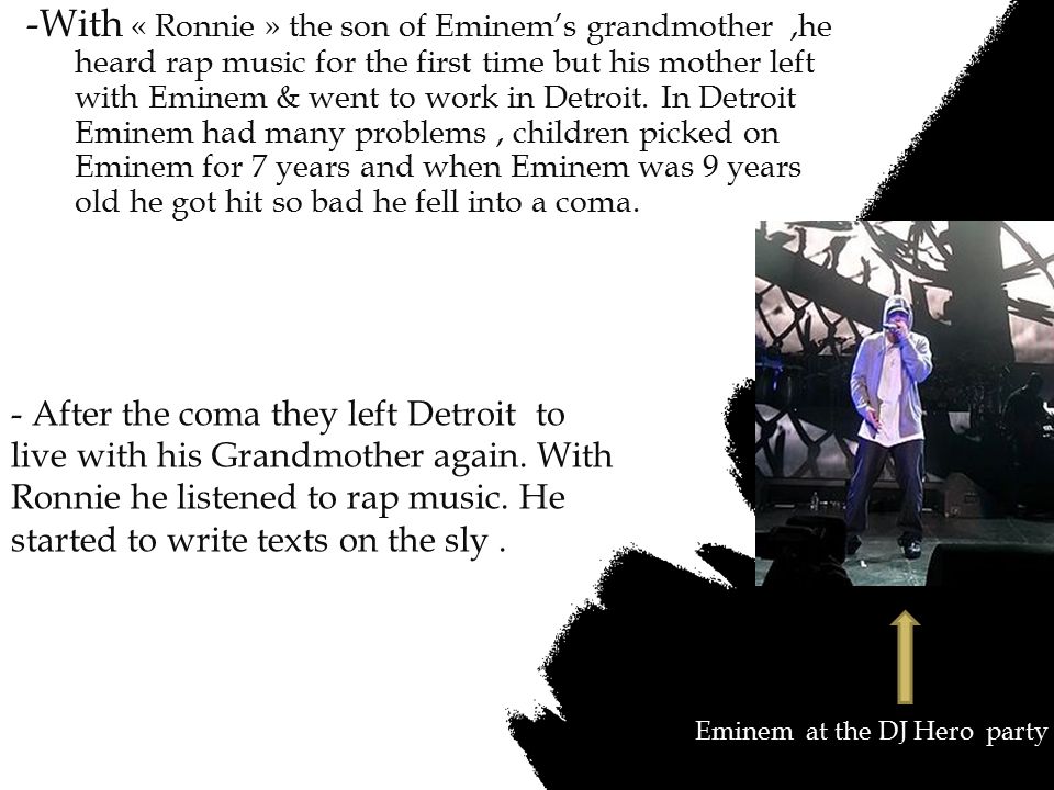 -With « Ronnie » the son of Eminem’s grandmother ,he heard rap music for the first time but his mother left with Eminem & went to work in Detroit. In Detroit Eminem had many problems , children picked on Eminem for 7 years and when Eminem was 9 years old he got hit so bad he fell into a coma.