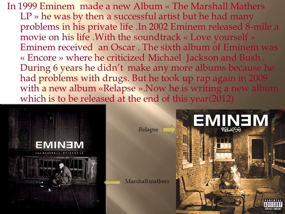 In 1999 Eminem made a new Album « The Marshall Mathers LP » he was by then a successful artist but he had many problems in his private life .In 2002 Eminem released 8-mile a movie on his life .With the soundtrack « Love yourself » Eminem received an Oscar . The sixth album of Eminem was « Encore » where he criticized Michael Jackson and Bush . During 6 years he didn’t make any more albums because he had problems with drugs. But he took up rap again in 2009 with a new album «Relapse ».Now he is writing a new album which is to be released at the end of this year(2012)