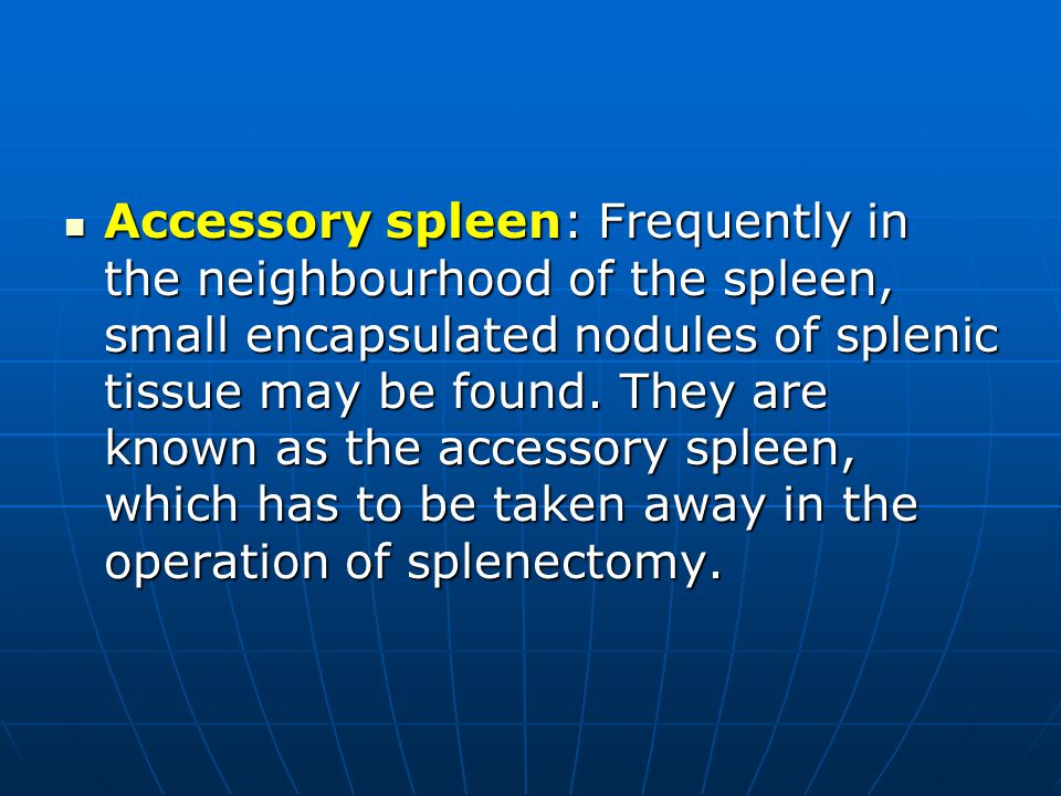 Accessory spleen: Frequently in the neighbourhood of the spleen, small encapsulated nodules of splenic tissue may be found.