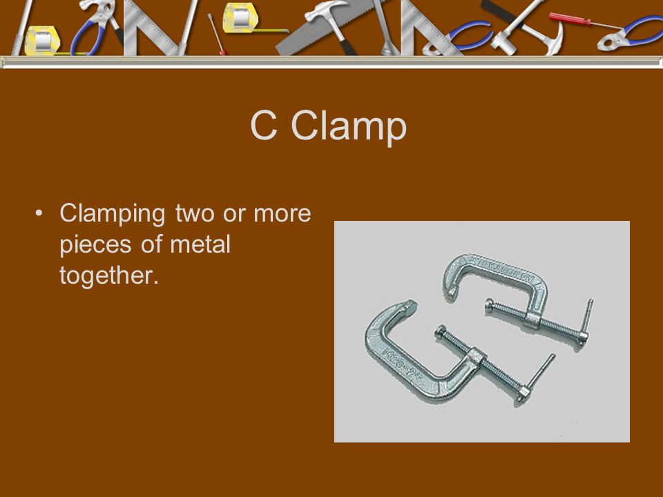 C Clamp Clamping two or more pieces of metal together.