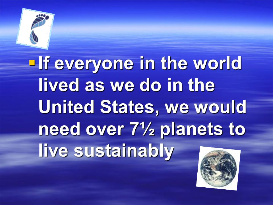 If everyone in the world lived as we do in the United States, we would need over 7½ planets to live sustainably