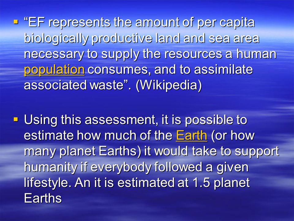 EF represents the amount of per capita biologically productive land and sea area necessary to supply the resources a human population consumes, and to assimilate associated waste . (Wikipedia)