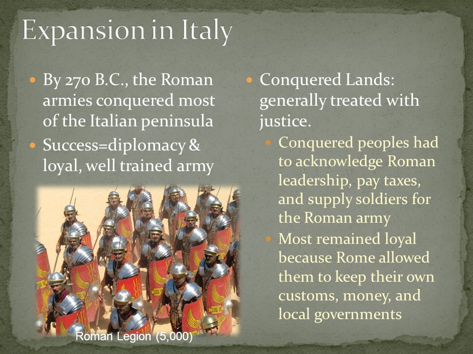 Expansion in Italy By 270 B.C., the Roman armies conquered most of the Italian peninsula. Success=diplomacy & loyal, well trained army.