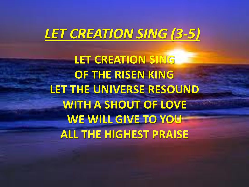 LET CREATION SING (3-5) Let creation sing of the risen King Let the universe resound With a shout of love We will give to You All the highest praise.
