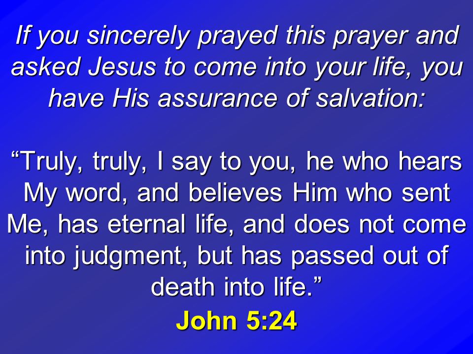 If you sincerely prayed this prayer and asked Jesus to come into your life, you have His assurance of salvation: Truly, truly, I say to you, he who hears My word, and believes Him who sent Me, has eternal life, and does not come into judgment, but has passed out of death into life. John 5:24