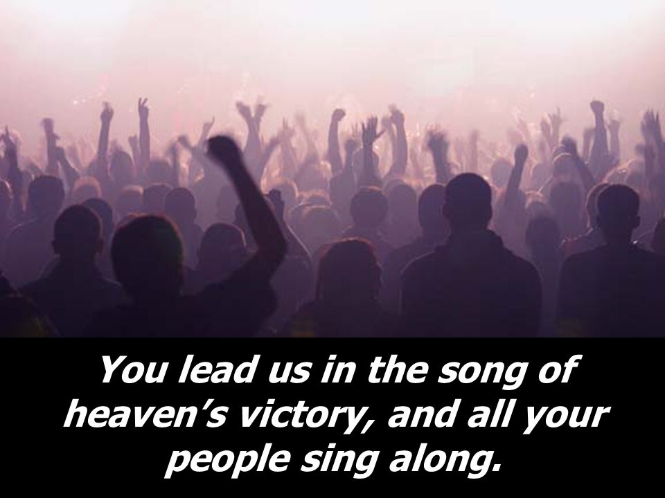 You lead us in the song of heaven’s victory, and all your people sing along.