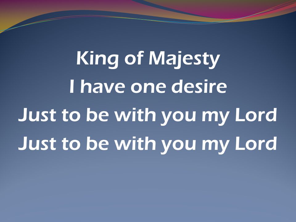 King of Majesty I have one desire Just to be with you my Lord