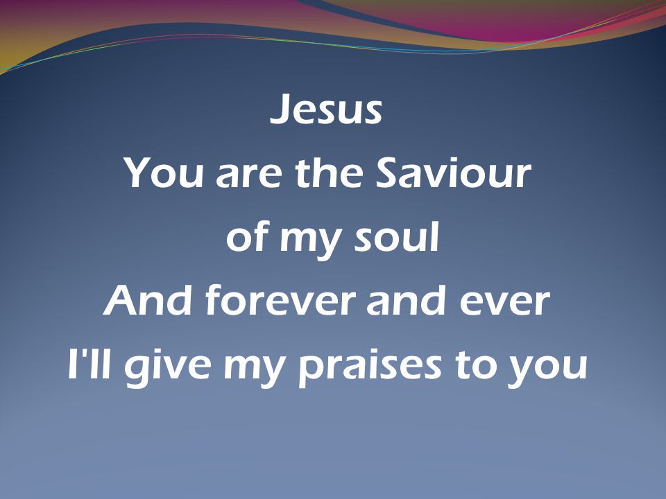 Jesus You are the Saviour of my soul And forever and ever I ll give my praises to you